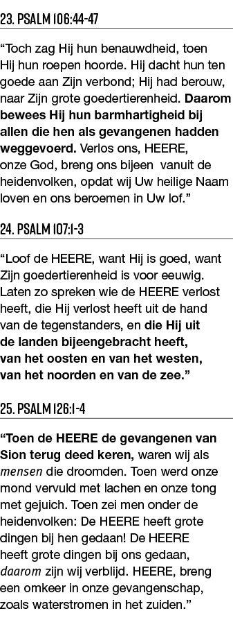 23  Psalm 106:44-47  Toch zag Hij hun benauwdheid, toen Hij hun roepen hoorde  Hij dacht hun ten goede aan Zijn verbo   