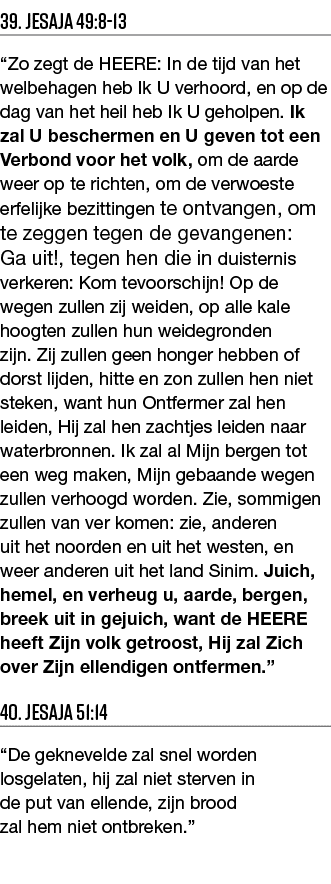39  Jesaja 49:8-13  Zo zegt de HEERE: In de tijd van het welbehagen heb Ik U verhoord, en op de dag van het heil heb    