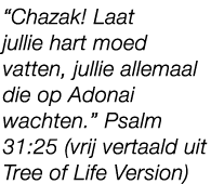“Chazak! Laat jullie hart moed vatten, jullie allemaal die op Adonai wachten.” Psalm 31:25 (vrij vertaald uit Tree of...