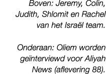 Boven: Jeremy, Colin, Judith, Shlomit en Rachel van het Isra l team. Onderaan: Oliem worden ge nterviewd voor Aliyah ...