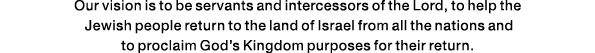 Our vision is to be servants and intercessors of the Lord, to help the Jewish people return to the land of Israel fro   