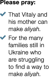 Please pray: � That Vitaly and his mother can make aliyah. � For the many families still in Ukraine who are strugglin...