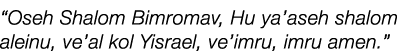 “Oseh Shalom Bimromav, Hu ya’aseh shalom aleinu, ve’al kol Yisrael, ve’imru, imru amen.” 