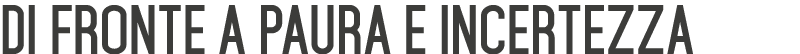 Di fronte a paura e incertezza 
