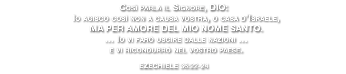Cos parla il Signore, DIO: Io agisco cos  non a causa vostra, o casa d’Israele, ma per amore del mio nome santo. … I...