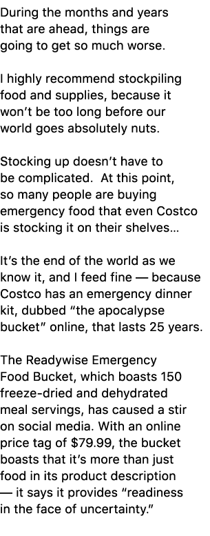During the months and years that are ahead, things are going to get so much worse. I highly recommend stockpiling foo...