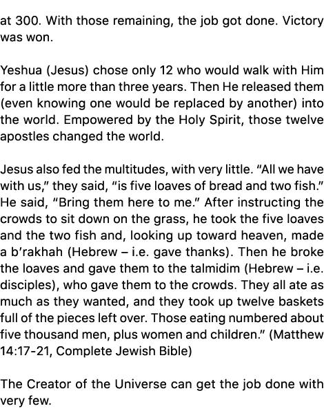 at 300. With those remaining, the job got done. Victory was won. Yeshua (Jesus) chose only 12 who would walk with Him...