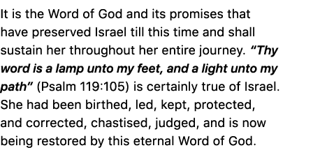 It is the Word of God and its promises that have preserved Israel till this time and shall sustain her throughout her...