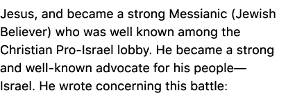 Jesus, and became a strong Messianic (Jewish Believer) who was well known among the Christian Pro Israel lobby. He be...
