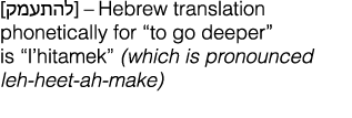            Hebrew translation phonetically for  to go deeper  is  l hitamek  (which is pronounced leh-heet-ah-make)