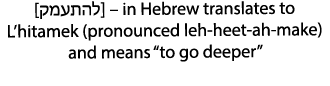 [קמעתהל] – in Hebrew translates to L’hitamek (pronounced leh heet ah make) and means “to go deeper”