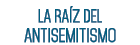 LA RAÍZ DEL ANTISEMITISMO