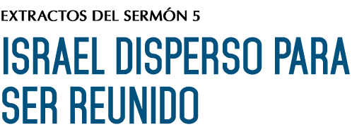 EXTRACTOS DEL SERMÓN 5 ISRAEL DISPERSO PARA SER REUNIDO 