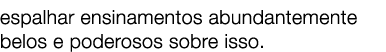 espalhar ensinamentos abundantemente belos e poderosos sobre isso. 