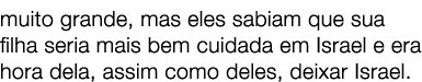 muito grande, mas eles sabiam que sua filha seria mais bem cuidada em Israel e era hora dela, assim como deles, deixa...