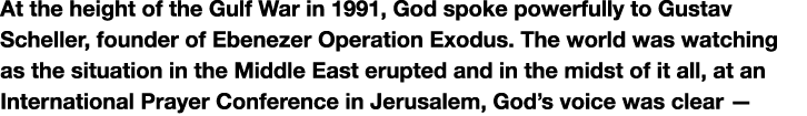 At the height of the Gulf War in 1991, God spoke powerfully to Gustav Scheller, founder of Ebenezer Operation Exodus....
