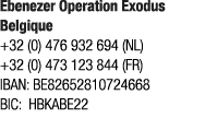 ﻿Ebenezer Operation Exodus Belgique +32 (0) 476 932 694 (NL) +32 (0) 473 123 844 (FR) IBAN: BE82652810724668 BIC: HBK...