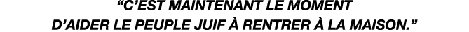 “C’est maintenant le moment d’aider le peuple juif  rentrer   la maison.” 